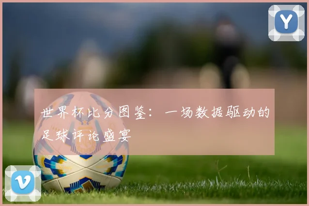 世界杯比分图鉴：一场数据驱动的足球评论盛宴