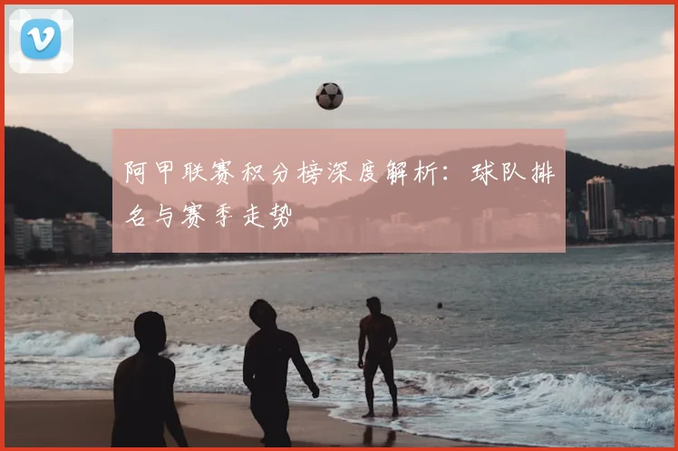 阿甲联赛积分榜深度解析：球队排名与赛季走势